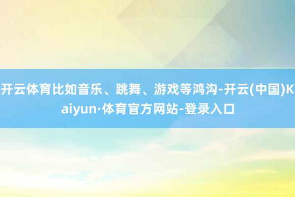 开云体育比如音乐、跳舞、游戏等鸿沟-开云(中国)Kaiyun·体育官方网站-登录入口