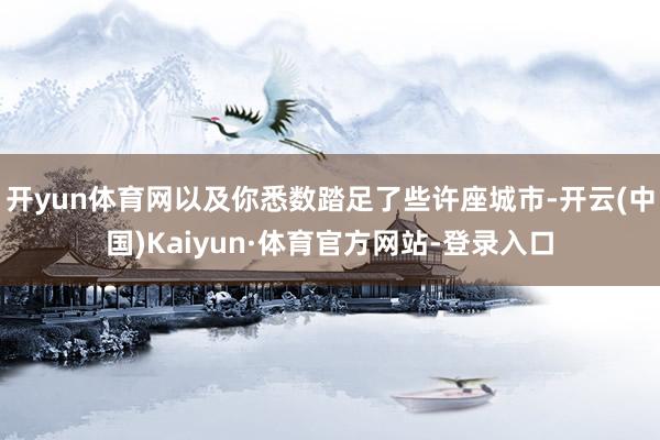 开yun体育网以及你悉数踏足了些许座城市-开云(中国)Kaiyun·体育官方网站-登录入口