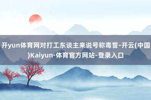 开yun体育网对打工东谈主来说号称毒誓-开云(中国)Kaiyun·体育官方网站-登录入口