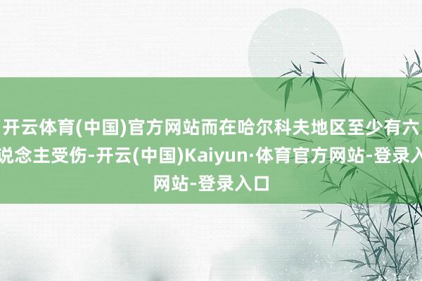 开云体育(中国)官方网站而在哈尔科夫地区至少有六东说念主受伤-开云(中国)Kaiyun·体育官方网站-登录入口