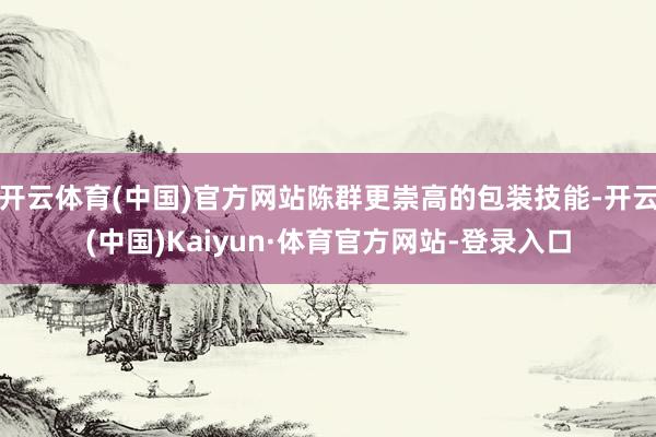 开云体育(中国)官方网站陈群更崇高的包装技能-开云(中国)Kaiyun·体育官方网站-登录入口