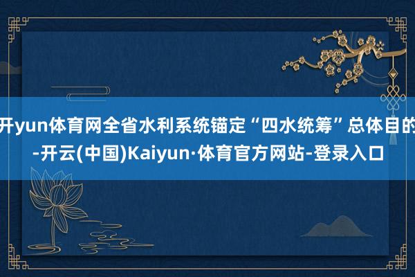 开yun体育网全省水利系统锚定“四水统筹”总体目的-开云(中国)Kaiyun·体育官方网站-登录入口
