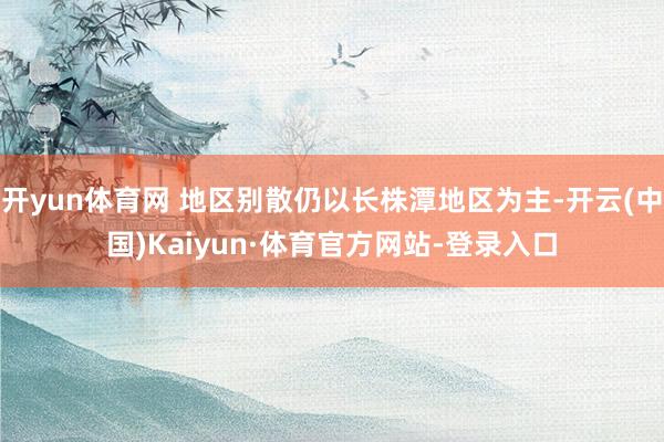 开yun体育网 地区别散仍以长株潭地区为主-开云(中国)Kaiyun·体育官方网站-登录入口