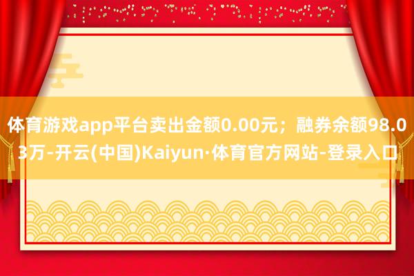 体育游戏app平台卖出金额0.00元；融券余额98.03万-开云(中国)Kaiyun·体育官方网站-登录入口