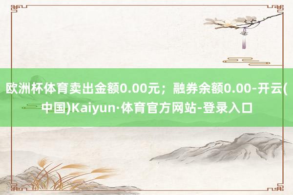 欧洲杯体育卖出金额0.00元；融券余额0.00-开云(中国)Kaiyun·体育官方网站-登录入口