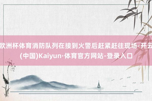 欧洲杯体育消防队列在接到火警后赶紧赶往现场-开云(中国)Kaiyun·体育官方网站-登录入口