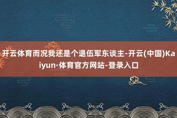 开云体育而况我还是个退伍军东谈主-开云(中国)Kaiyun·体育官方网站-登录入口