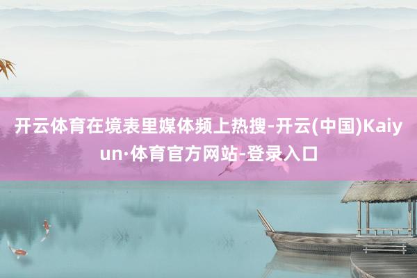 开云体育在境表里媒体频上热搜-开云(中国)Kaiyun·体育官方网站-登录入口