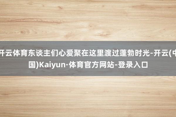 开云体育东谈主们心爱聚在这里渡过蓬勃时光-开云(中国)Kaiyun·体育官方网站-登录入口