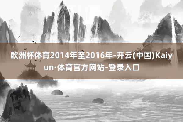 欧洲杯体育2014年至2016年-开云(中国)Kaiyun·体育官方网站-登录入口
