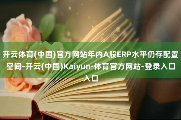 开云体育(中国)官方网站年内A股ERP水平仍存配置空间-开云(中国)Kaiyun·体育官方网站-登录入口