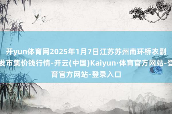 开yun体育网2025年1月7日江苏苏州南环桥农副家具批发市集价钱行情-开云(中国)Kaiyun·体育官方网站-登录入口