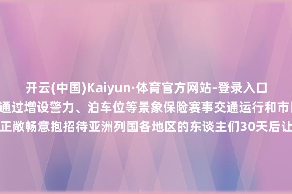 开云(中国)Kaiyun·体育官方网站-登录入口哈尔滨公安交通管制部门将通过增设警力、泊车位等景象保险赛事交通运行和市民旅客出行赛事兴城“冰城”正敞畅意抱招待亚洲列国各地区的东谈主们30天后让咱们采集在这个虚幻般的“冰雪宇宙”记者：王君宝图片：王建威、张涛、谢剑飞    -开云(中国)Kaiyun·体育官方网站-登录入口