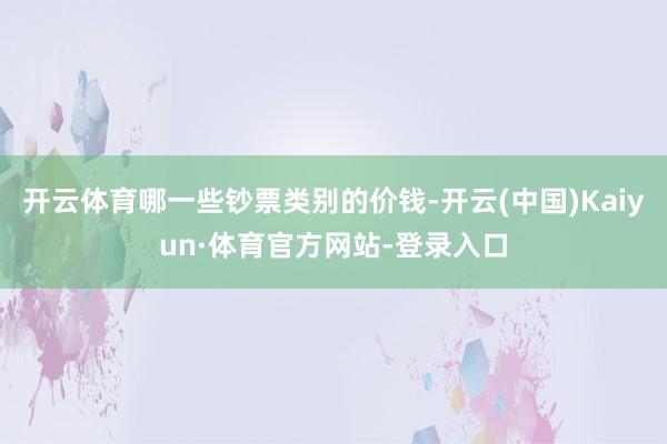 开云体育哪一些钞票类别的价钱-开云(中国)Kaiyun·体育官方网站-登录入口