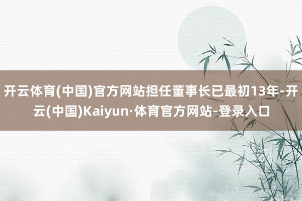 开云体育(中国)官方网站担任董事长已最初13年-开云(中国)Kaiyun·体育官方网站-登录入口
