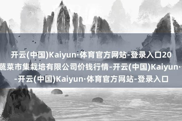 开云(中国)Kaiyun·体育官方网站-登录入口2025年1月12日浙江良渚蔬菜市集栽培有限公司价钱行情-开云(中国)Kaiyun·体育官方网站-登录入口