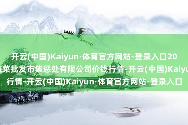 开云(中国)Kaiyun·体育官方网站-登录入口2025年1月12日海南凤翔蔬菜批发市集惩处有限公司价钱行情-开云(中国)Kaiyun·体育官方网站-登录入口