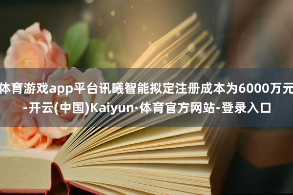 体育游戏app平台讯曦智能拟定注册成本为6000万元-开云(中国)Kaiyun·体育官方网站-登录入口