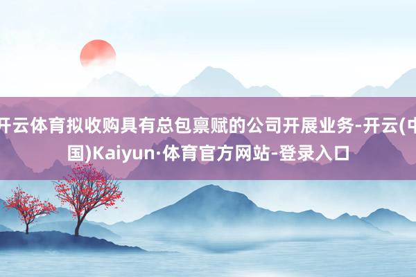 开云体育拟收购具有总包禀赋的公司开展业务-开云(中国)Kaiyun·体育官方网站-登录入口