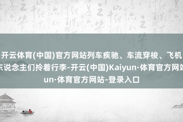 开云体育(中国)官方网站列车疾驰、车流穿梭、飞机起落……东说念主们拎着行李-开云(中国)Kaiyun·体育官方网站-登录入口