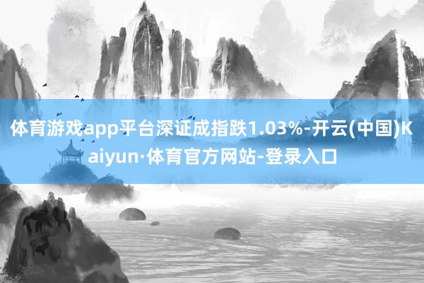 体育游戏app平台深证成指跌1.03%-开云(中国)Kaiyun·体育官方网站-登录入口