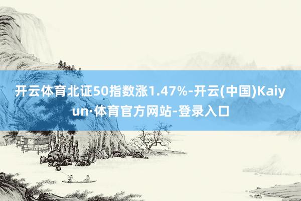 开云体育北证50指数涨1.47%-开云(中国)Kaiyun·体育官方网站-登录入口