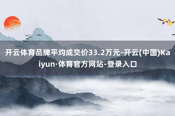 开云体育品牌平均成交价33.2万元-开云(中国)Kaiyun·体育官方网站-登录入口