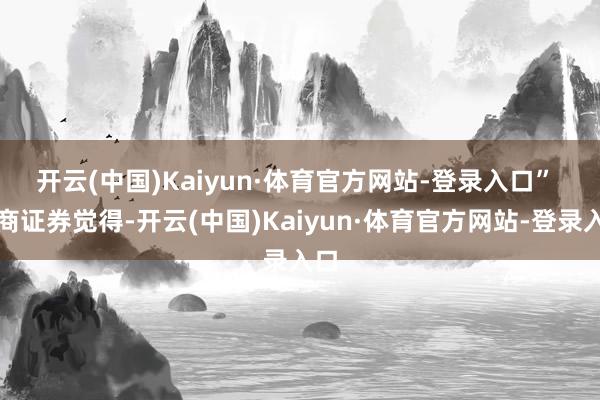 开云(中国)Kaiyun·体育官方网站-登录入口” 　　浙商证券觉得-开云(中国)Kaiyun·体育官方网站-登录入口