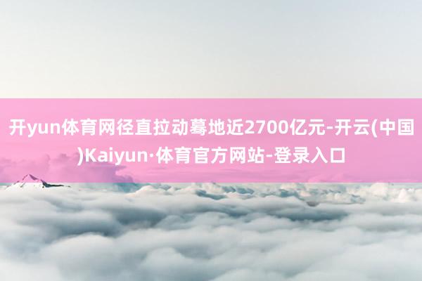 开yun体育网径直拉动蓦地近2700亿元-开云(中国)Kaiyun·体育官方网站-登录入口
