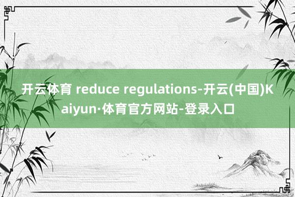 开云体育 reduce regulations-开云(中国)Kaiyun·体育官方网站-登录入口