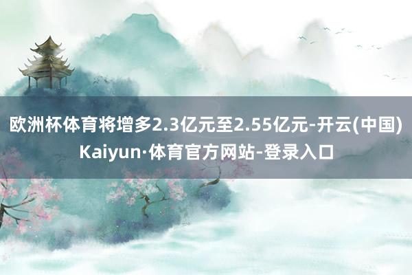 欧洲杯体育将增多2.3亿元至2.55亿元-开云(中国)Kaiyun·体育官方网站-登录入口