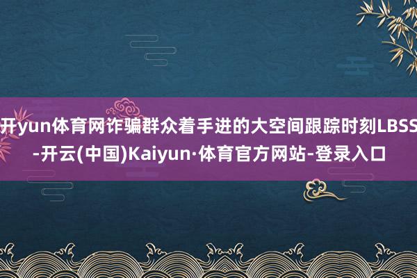 开yun体育网诈骗群众着手进的大空间跟踪时刻LBSS-开云(中国)Kaiyun·体育官方网站-登录入口
