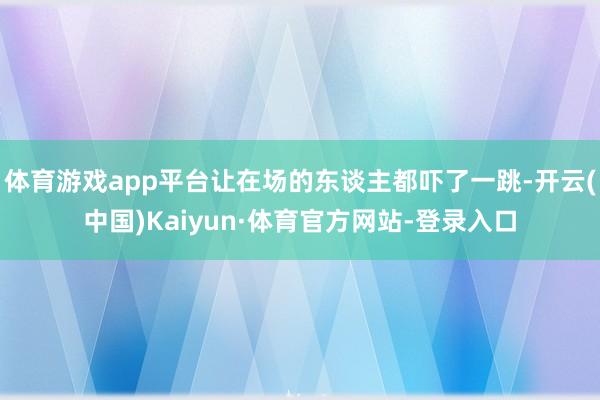 体育游戏app平台让在场的东谈主都吓了一跳-开云(中国)Kaiyun·体育官方网站-登录入口