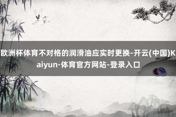 欧洲杯体育不对格的润滑油应实时更换-开云(中国)Kaiyun·体育官方网站-登录入口