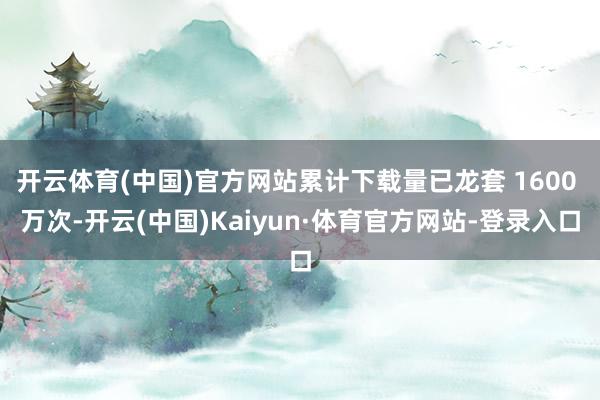 开云体育(中国)官方网站累计下载量已龙套 1600 万次-开云(中国)Kaiyun·体育官方网站-登录入口
