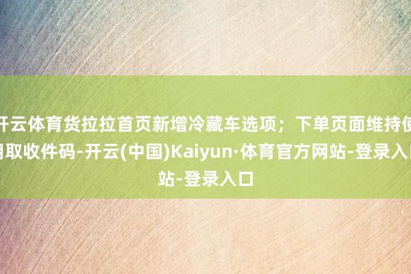 开云体育货拉拉首页新增冷藏车选项；下单页面维持使用取收件码-开云(中国)Kaiyun·体育官方网站-登录入口
