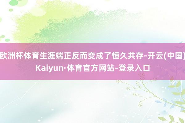 欧洲杯体育生涯端正反而变成了恒久共存-开云(中国)Kaiyun·体育官方网站-登录入口