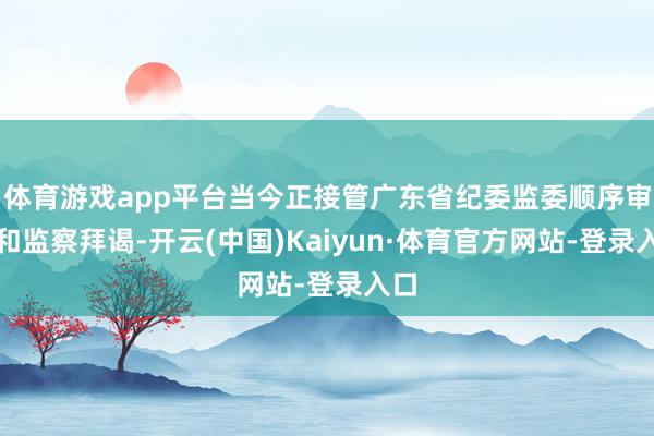体育游戏app平台当今正接管广东省纪委监委顺序审查和监察拜谒-开云(中国)Kaiyun·体育官方网站-登录入口