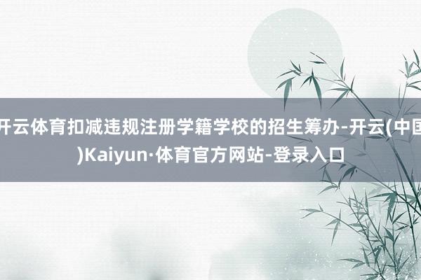 开云体育扣减违规注册学籍学校的招生筹办-开云(中国)Kaiyun·体育官方网站-登录入口