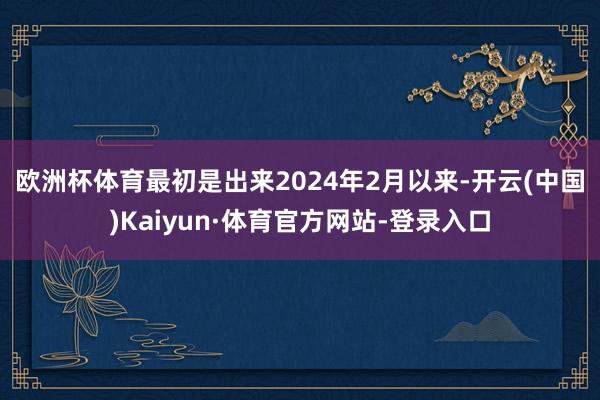 欧洲杯体育最初是出来　　2024年2月以来-开云(中国)Kaiyun·体育官方网站-登录入口