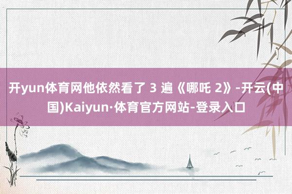 开yun体育网他依然看了 3 遍《哪吒 2》-开云(中国)Kaiyun·体育官方网站-登录入口