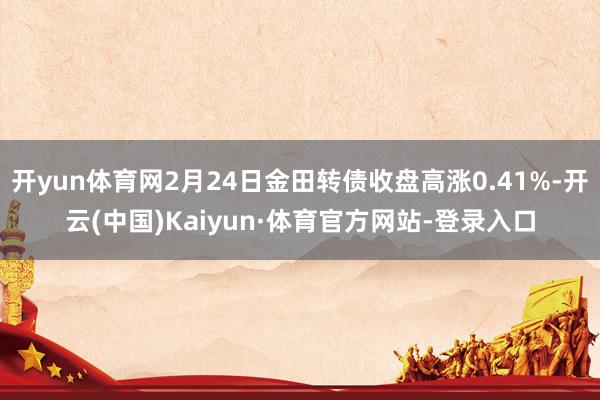 开yun体育网2月24日金田转债收盘高涨0.41%-开云(中国)Kaiyun·体育官方网站-登录入口