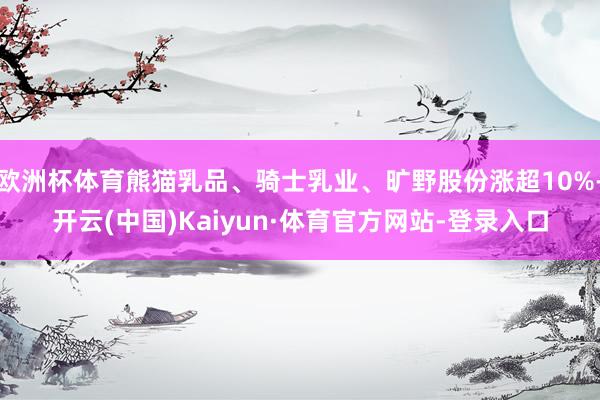 欧洲杯体育熊猫乳品、骑士乳业、旷野股份涨超10%-开云(中国)Kaiyun·体育官方网站-登录入口