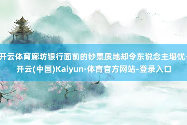 开云体育廊坊银行面前的钞票质地却令东说念主堪忧-开云(中国)Kaiyun·体育官方网站-登录入口