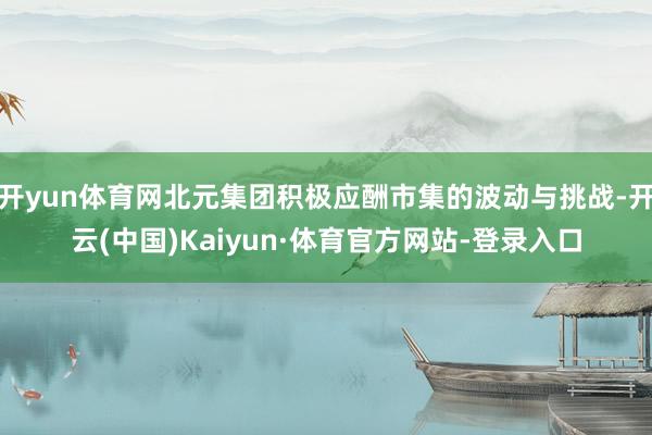 开yun体育网北元集团积极应酬市集的波动与挑战-开云(中国)Kaiyun·体育官方网站-登录入口