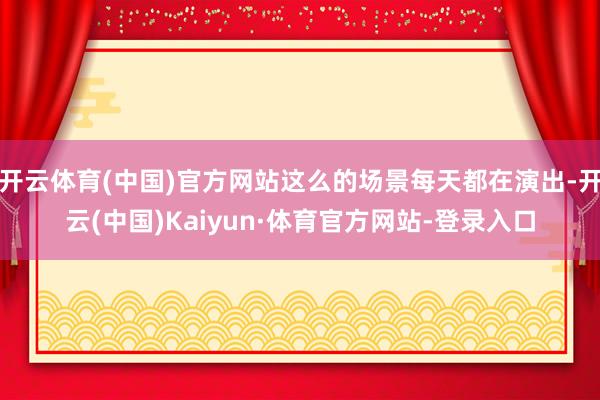 开云体育(中国)官方网站这么的场景每天都在演出-开云(中国)Kaiyun·体育官方网站-登录入口