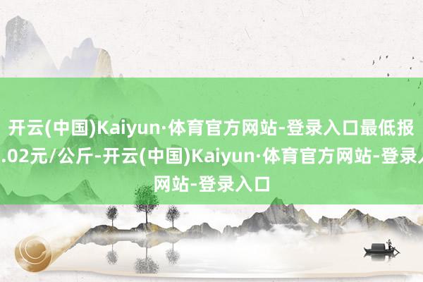 开云(中国)Kaiyun·体育官方网站-登录入口最低报价7.02元/公斤-开云(中国)Kaiyun·体育官方网站-登录入口