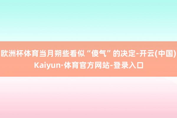 欧洲杯体育当月朔些看似“傻气”的决定-开云(中国)Kaiyun·体育官方网站-登录入口