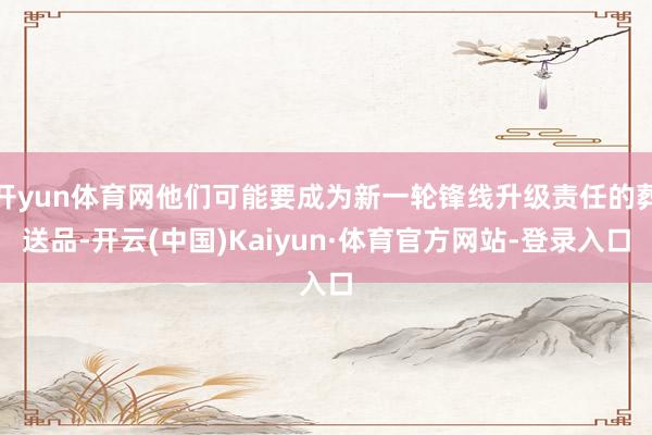 开yun体育网他们可能要成为新一轮锋线升级责任的葬送品-开云(中国)Kaiyun·体育官方网站-登录入口