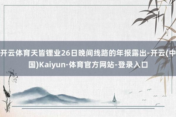 开云体育天皆锂业26日晚间线路的年报露出-开云(中国)Kaiyun·体育官方网站-登录入口